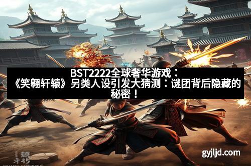 BST2222全球奢华游戏：《笑翱轩辕》另类人设引发大猜测：谜团背后隐藏的秘密！