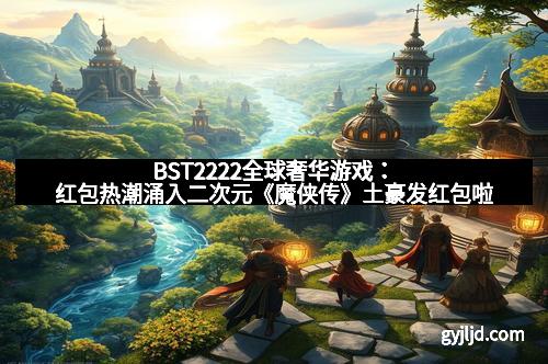 BST2222全球奢华游戏：红包热潮涌入二次元《魔侠传》土豪发红包啦
